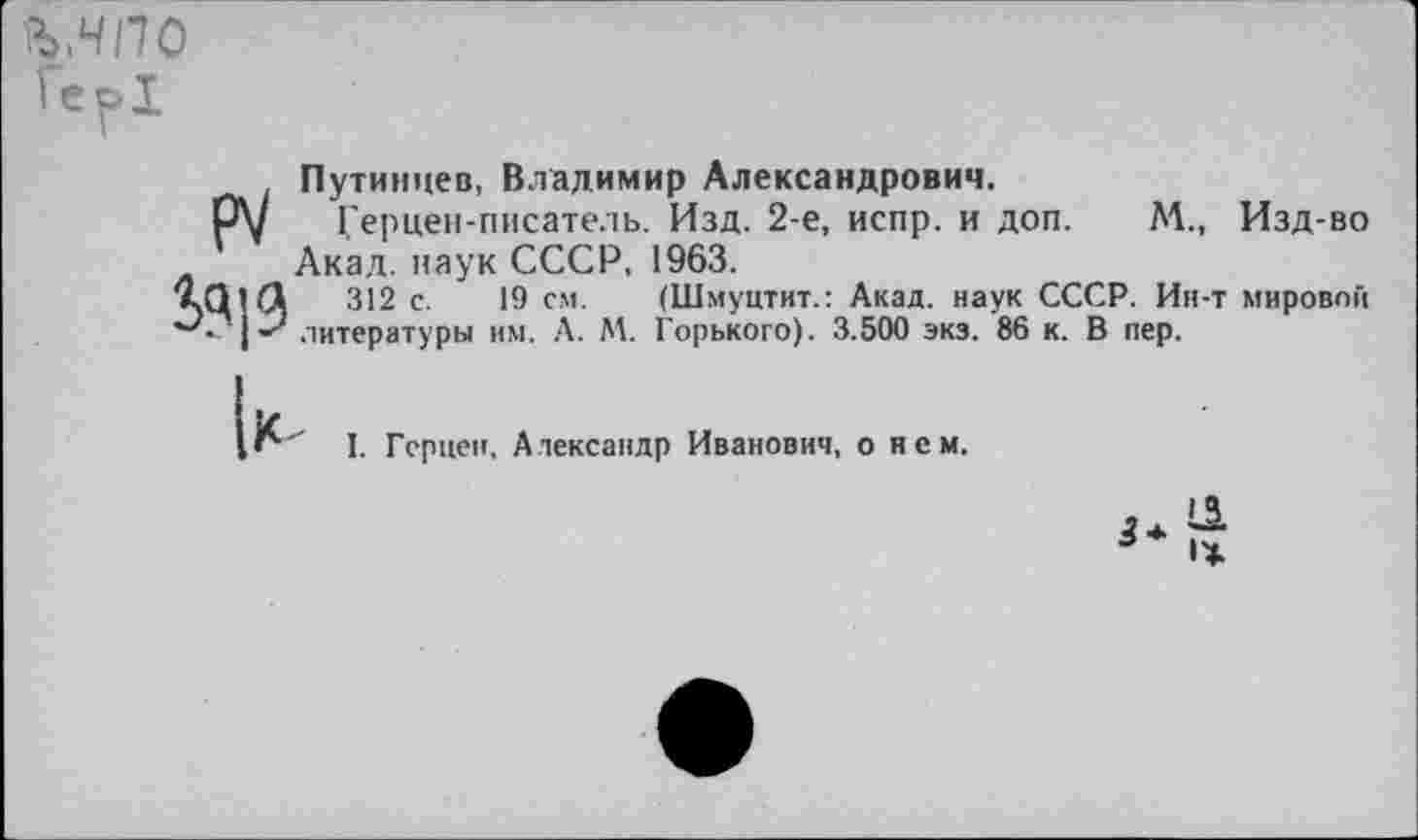 ﻿ъ,чпо
Ге^>1

Путинцев, Владимир Александрович.
Герцен-писатель. Изд. 2-е, испр. и доп. М., Изд-во Акад, наук СССР, 1963.
312 с. 19 см. (Шмуцтит.: Акад, наук СССР. Ин-т мировой литературы им. А. М. Горького). 3.500 экз. 86 к. В пер.
I. Герцен. Александр Иванович, о нем.
И
* 1Ж